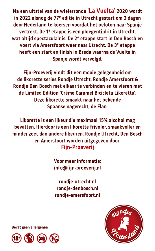 Richting de start van de Tour de France 2015 die in Utrecht begon, ontstond een heerlijke serie aan likorettes genaamd ‘Rondje Utrecht’, met als Limited Edition de ‘Crème Brûlée Bicyclette Likorette’. In 2022 is er weer een grote wielerronde in Nederland, de 76ste editie van ‘La Vuelta’, die in Utrecht start en zijn koers zal vervolgen naar Den Bosch voor de 2de etappe, via o.a. Amersfoort met de finish in Utrecht, om vervolgens verder te koersen in Spanje.
Fijn-Proeverij vindt dit een mooie gelegenheid om Rondje Utrecht, Rondje Amersfoort & Rondje Den Bosch met elkaar te verbinden en te vieren met de Limited Edition ‘Crème Caramel Bicicleta Likoretta’. Deze likorette smaakt naar het bekende Spaanse nagerecht, de Flan.
'Rondje Utrecht' bestaat uit 12 verschillende smaken. Iedere smaak heeft een Utrechts karakter gekoppeld aan bijvoorbeeld een Utrechts gebouw, plek, gebeurtenis, geschiedenis etc. Zo proeft u de smaken & geschiedenis van Utrecht.
De likorette van Rondje Utrecht is een laag alcoholhoudende likeur.
