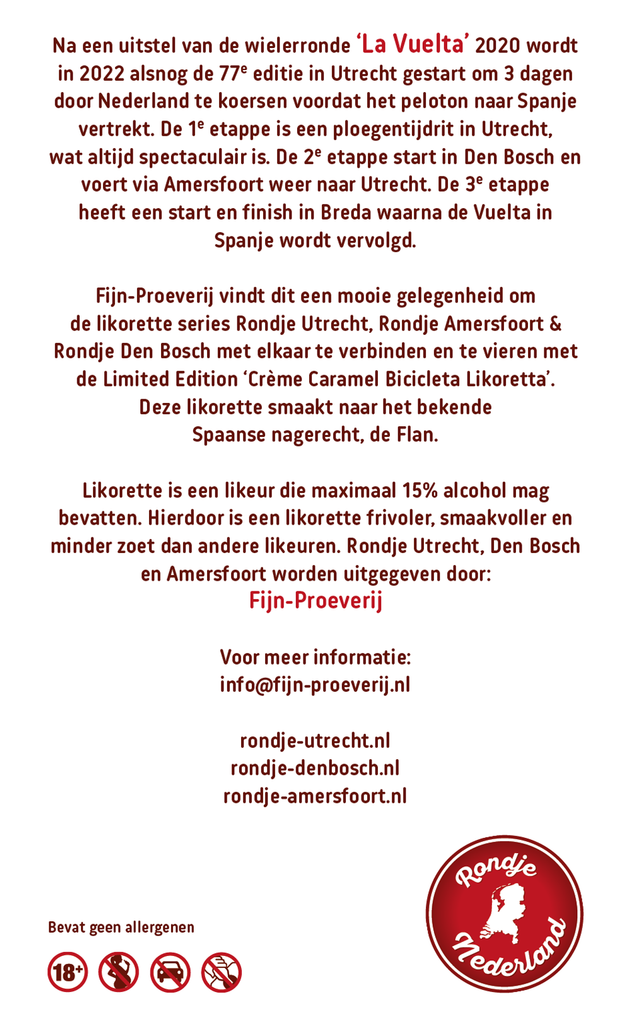 Richting de start van de Tour de France 2015 die in Utrecht begon, ontstond een heerlijke serie aan likorettes genaamd ‘Rondje Utrecht’, met als Limited Edition de ‘Crème Brûlée Bicyclette Likorette’. In 2022 is er weer een grote wielerronde in Nederland, de 76ste editie van ‘La Vuelta’, die in Utrecht start en zijn koers zal vervolgen naar Den Bosch voor de 2de etappe, via o.a. Amersfoort met de finish in Utrecht, om vervolgens verder te koersen in Spanje.

Fijn-Proeverij vindt dit een mooie gelegenheid om Rondje Utrecht, Rondje Amersfoort & Rondje Den Bosch met elkaar te verbinden en te vieren met de Limited Edition ‘Crème Caramel Bicicleta Likoretta’. Deze likorette smaakt naar het bekende Spaanse nagerecht, de Flan.

'Rondje Utrecht' bestaat uit 12 verschillende smaken. Iedere smaak heeft een Utrechts karakter gekoppeld aan bijvoorbeeld een Utrechts gebouw, plek, gebeurtenis, geschiedenis etc. Zo proeft u de smaken & geschiedenis van Utrecht.

De likorette van Rondje Utrecht is een laag alcoholhoudende likeur.